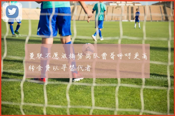 曼联不愿放梅努离队曹哥呼吁更高转会费以寻替代者