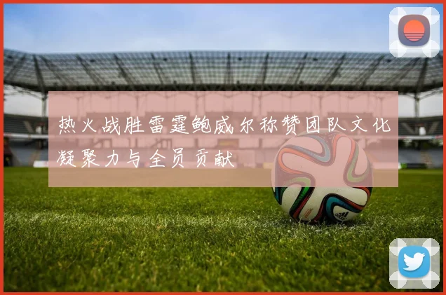 热火战胜雷霆鲍威尔称赞团队文化凝聚力与全员贡献