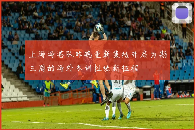 上海海港队昨晚重新集结开启为期三周的海外冬训拉练新征程