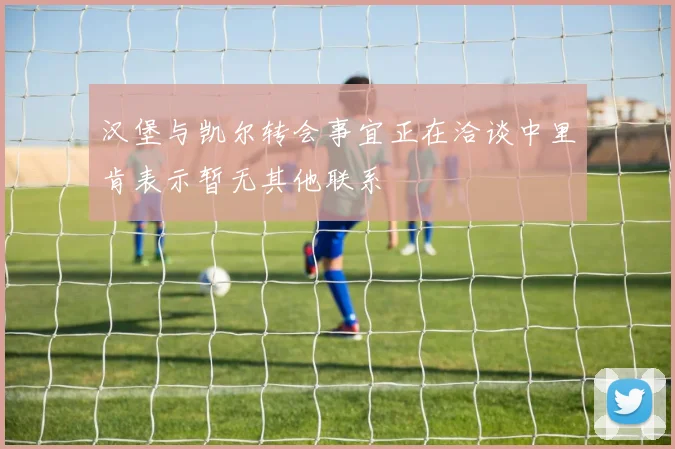 汉堡与凯尔转会事宜正在洽谈中里肯表示暂无其他联系