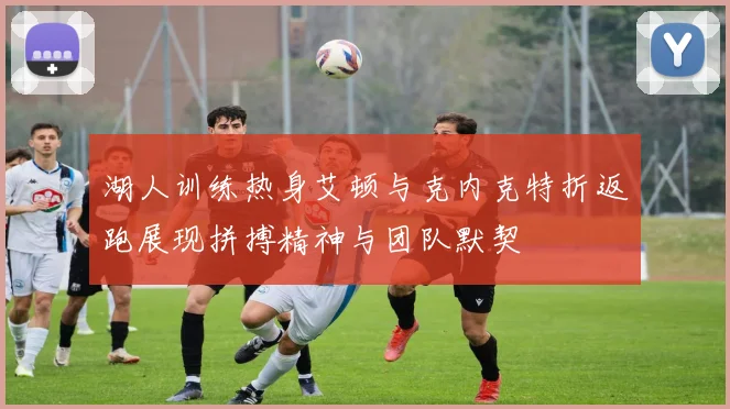 湖人训练热身艾顿与克内克特折返跑展现拼搏精神与团队默契