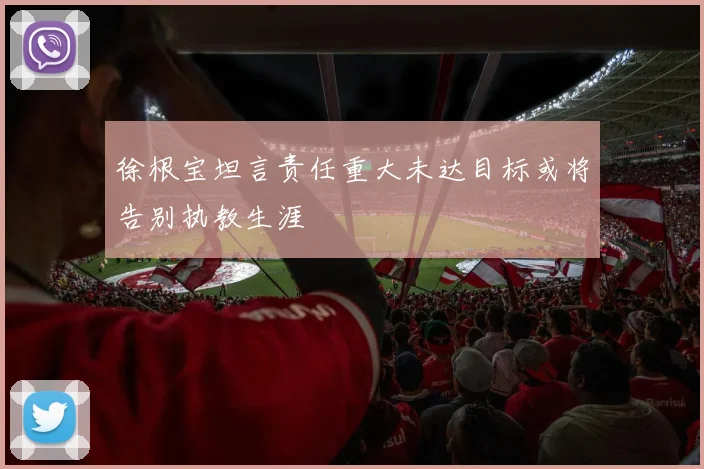 徐根宝坦言责任重大未达目标或将告别执教生涯