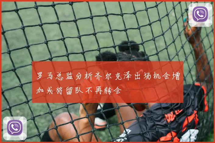 罗马总监分析齐尔克泽出场机会增加或将留队不再转会