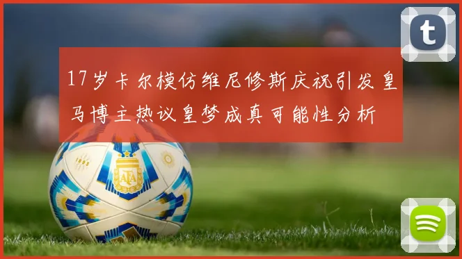 17岁卡尔模仿维尼修斯庆祝引发皇马博主热议皇梦成真可能性分析