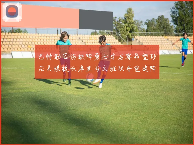 巴特勒因伤缺阵勇士季后赛希望渺茫美媒提议库里与文班联手重建阵容