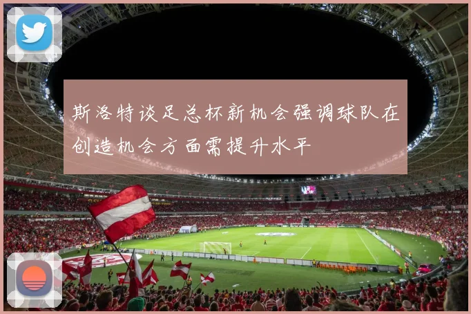 斯洛特谈足总杯新机会强调球队在创造机会方面需提升水平