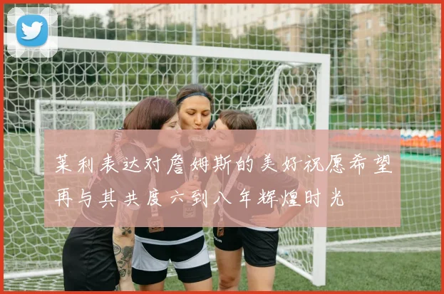莱利表达对詹姆斯的美好祝愿希望再与其共度六到八年辉煌时光