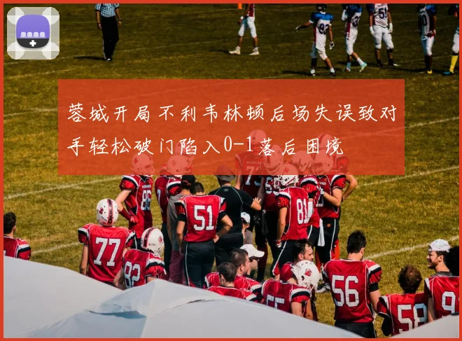 蓉城开局不利韦林顿后场失误致对手轻松破门陷入0-1落后困境