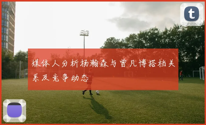 媒体人分析杨瀚森与曾凡博搭档关系及竞争动态