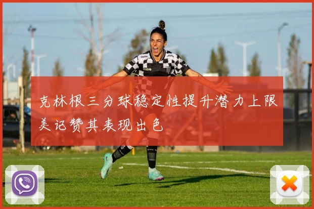 克林根三分球稳定性提升潜力上限美记赞其表现出色
