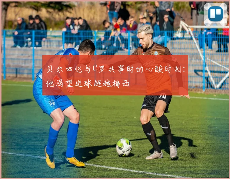 贝尔回忆与C罗共事时的心酸时刻：他渴望进球超越梅西