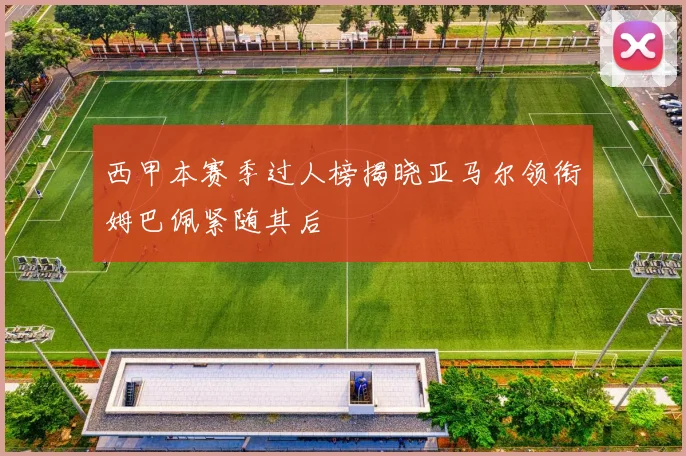 西甲本赛季过人榜揭晓亚马尔领衔姆巴佩紧随其后