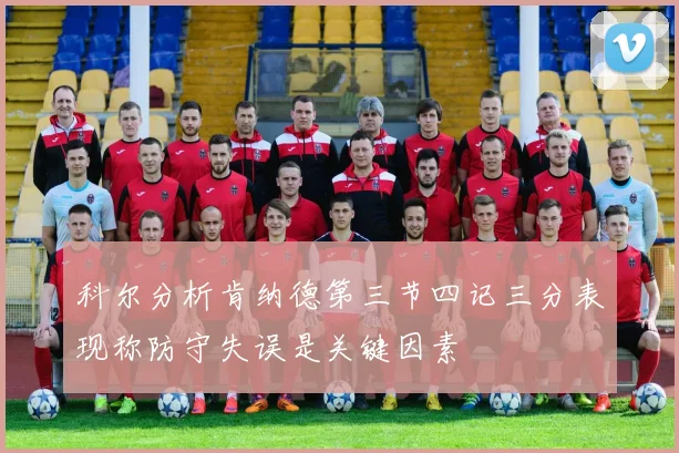 科尔分析肯纳德第三节四记三分表现称防守失误是关键因素