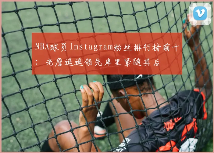 NBA球员Instagram粉丝排行榜前十：老詹遥遥领先库里紧随其后