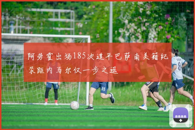 阿劳霍出场185次追平巴萨南美籍纪录距内马尔仅一步之遥