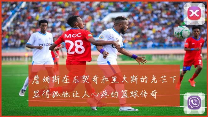 詹姆斯在东契奇和里夫斯的光芒下显得孤独让人心疼的篮球传奇