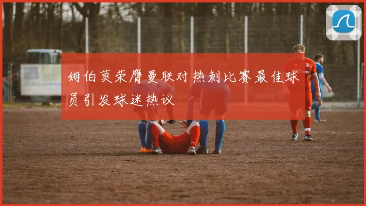 姆伯莫荣膺曼联对热刺比赛最佳球员引发球迷热议